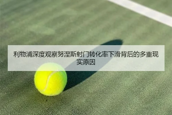 利物浦深度观察努涅斯射门转化率下滑背后的多重现实原因