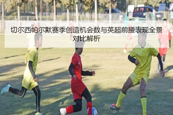 切尔西帕尔默赛季创造机会数与英超前腰表现全景对比解析