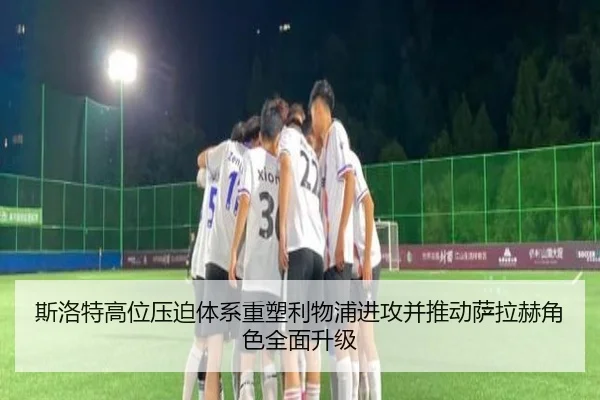 斯洛特高位压迫体系重塑利物浦进攻并推动萨拉赫角色全面升级
