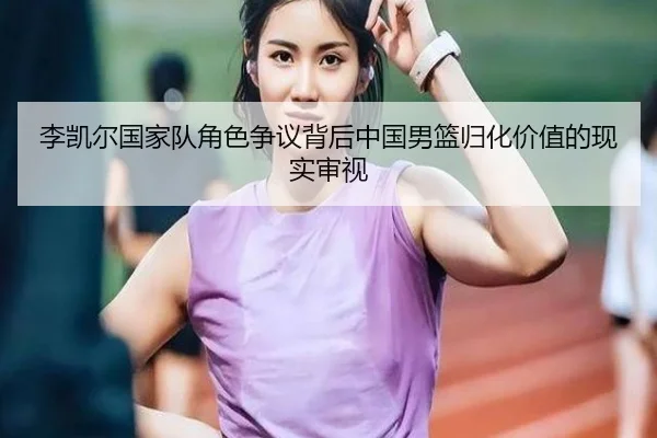 李凯尔国家队角色争议背后中国男篮归化价值的现实审视