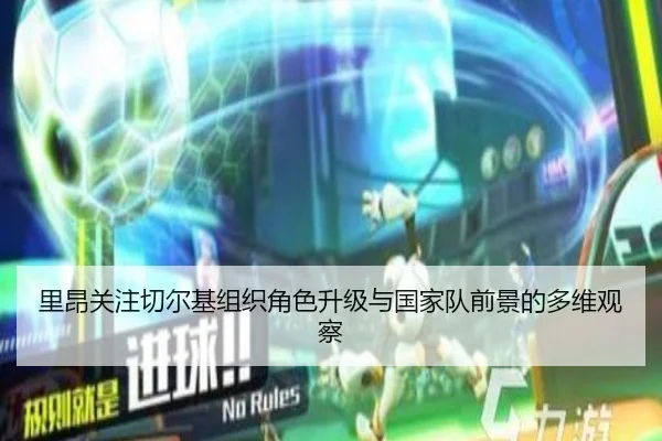 里昂关注切尔基组织角色升级与国家队前景的多维观察