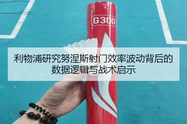 利物浦研究努涅斯射门效率波动背后的数据逻辑与战术启示