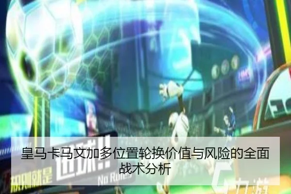 皇马卡马文加多位置轮换价值与风险的全面战术分析