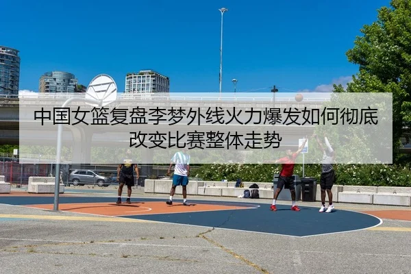 中国女篮复盘李梦外线火力爆发如何彻底改变比赛整体走势