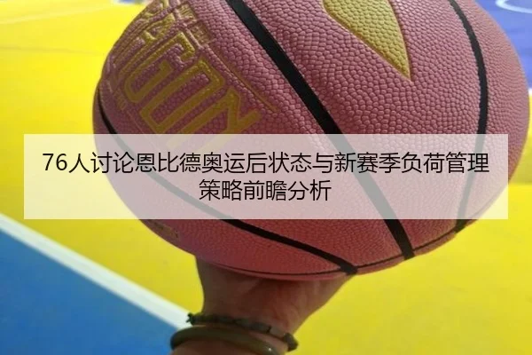 76人讨论恩比德奥运后状态与新赛季负荷管理策略前瞻分析