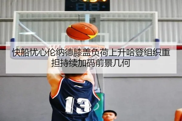快船忧心伦纳德膝盖负荷上升哈登组织重担持续加码前景几何
